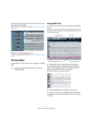 Page 4949
Tutorial 3: Recording and editing MIDI
12.Now move and copy this drum part so that the rest of 
the song has a drum beat.
Move and copy were discussed in the chapter “Tutorial 2: Editing audio” 
on page 34.
13.Glue all the parts together as one.
The Glue tool was discussed in the chapter “Tutorial 2: Editing audio” on 
page 34.
The Key Editor
The Key Editor is where we can make changes to our MIDI 
data.
Erasing MIDI notes
1.Double-click on the “Drums” part so that the Key Editor 
opens.
Here we can...