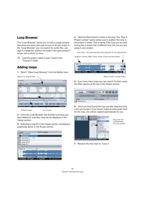 Page 5353
Tutorial 4: Working with loops
Loop Browser
The “Loop Browser” allows you to have a single window 
that gives you quick and easy access to all your loops. In 
the “Loop Browser” you can search for audio files, use 
tags to categorize, audition the audio in the open project’s 
tempo and a whole lot more.
Adding loops
1.Select “Open Loop Browser” from the Media menu.
2.Once the Loop Browser has finished scanning your 
hard disk(s) for loop files, they will be displayed in the 
Viewer section....