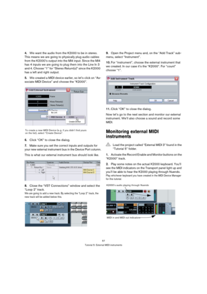 Page 5757
Tutorial 5: External MIDI instruments
4.We want the audio from the K2000 to be in stereo. 
This means we are going to physically plug audio cables 
from the K2000’s output into the MI4 input. Since the MI4 
has 4 inputs we are going to plug them into the Line In 3 
and 4. Choose “1” for “Stereo Return(s)” since the K2000 
has a left and right output.
5.We created a MIDI device earlier, so let’s click on “As-
sociate MIDI Device” and choose the “K2000”.
6.Click “OK” to close the dialog.
7.Make sure you...