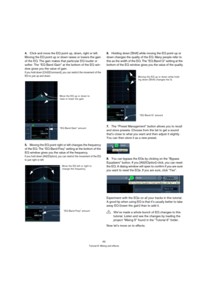 Page 6363
Tutorial 6: Mixing and effects
4.Click and move the EQ point up, down, right or left. 
Moving the EQ point up or down raises or lowers the gain 
of the EQ. The gain makes that particular EQ louder or 
softer. The “EQ Band Gain” at the bottom of the EQ win-
dow gives you the value of gain.
If you hold down [Ctrl]/[Command], you can restrict the movement of the 
EQ to just up and down.
5.Moving the EQ point right or left changes the frequency 
of the EQ. The “EQ Band Freq” setting at the bottom of the...