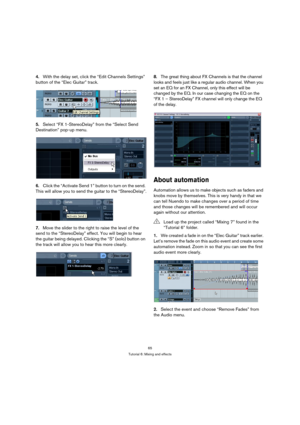 Page 6565
Tutorial 6: Mixing and effects
4.With the delay set, click the “Edit Channels Settings” 
button of the “Elec Guitar” track.
5.Select “FX 1-StereoDelay” from the “Select Send 
Destination” pop-up menu.
6.Click the “Activate Send 1” button to turn on the send. 
This will allow you to send the guitar to the “StereoDelay”.
7.Move the slider to the right to raise the level of the 
send to the “StereoDelay” effect. You will begin to hear 
the guitar being delayed. Clicking the “S” (solo) button on 
the...