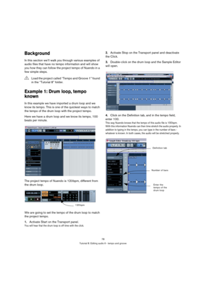 Page 7878
Tutorial 8: Editing audio II - tempo and groove
Background
In this section we’ll walk you through various examples of 
audio files that have no tempo information and will show 
you how they can follow the project tempo of Nuendo in a 
few simple steps.
Example 1: Drum loop, tempo 
known
In this example we have imported a drum loop and we 
know its tempo. This is one of the quickest ways to match 
the tempo of the drum loop with the project tempo.
Here we have a drum loop and we know its tempo, 100...