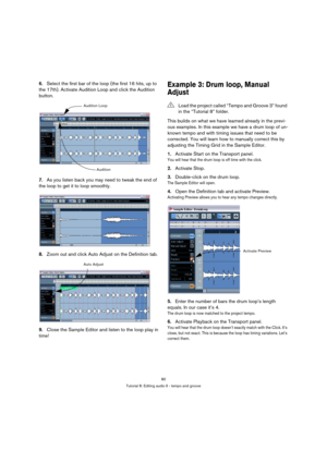 Page 8080
Tutorial 8: Editing audio II - tempo and groove
6.Select the first bar of the loop (the first 16 hits, up to 
the 17th). Activate Audition Loop and click the Audition 
button.
7.As you listen back you may need to tweak the end of 
the loop to get it to loop smoothly.
8.Zoom out and click Auto Adjust on the Definition tab.
9.Close the Sample Editor and listen to the loop play in 
time!Example 3: Drum loop, Manual 
Adjust
This builds on what we have learned already in the previ-
ous examples. In this...