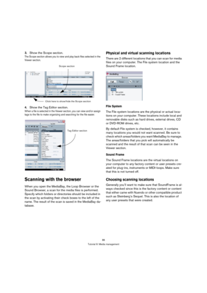 Page 8686
Tutorial 9: Media management
3.Show the Scope section.
The Scope section allows you to view and play back files selected in the 
Viewer section.
4.Show the Tag Editor section.
When a file is selected in the Viewer section, you can view and/or assign 
tags to the file to make organizing and searching for the file easier.
Scanning with the browser
When you open the MediaBay, the Loop Browser or the 
Sound Browser, a scan for the media files is performed. 
Specify which folders or directories should be...