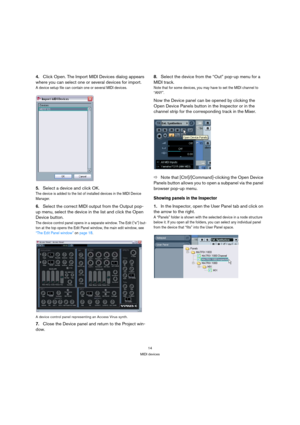 Page 1414
MIDI devices
4.Click Open. The Import MIDI Devices dialog appears 
where you can select one or several devices for import.
A device setup file can contain one or several MIDI devices.
5.Select a device and click OK. 
The device is added to the list of installed devices in the MIDI Device 
Manager. 
6.Select the correct MIDI output from the Output pop-
up menu, select the device in the list and click the Open 
Device button.
The device control panel opens in a separate window. The Edit (“e”) but-
ton...