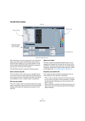 Page 1818
MIDI devices
The Edit Panel window
After selecting a name and a panel size in the Add Panel 
dialog, click OK to open the Edit Panel dialog. When a 
panel has been added, you can switch between all edit 
windows (Device/Edit Panel/Patch Banks) by using the 
pop-up menu at the top of the window.
The Edit Panel window contains the following areas:
Device structure (top left)
This is the device “tree” where you can navigate the de-
vice structure and its nodes, subnodes and parameters. It 
is the same as...