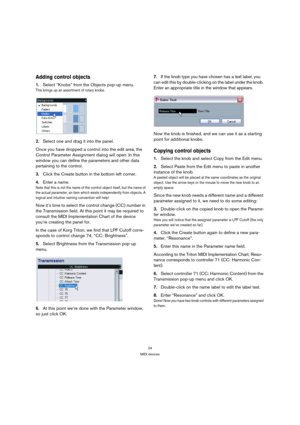 Page 2424
MIDI devices
Adding control objects
1.Select “Knobs” from the Objects pop-up menu.
This brings up an assortment of rotary knobs.
2.Select one and drag it into the panel.
Once you have dropped a control into the edit area, the 
Control Parameter Assignment dialog will open. In this 
window you can define the parameters and other data 
pertaining to the control. 
3.Click the Create button in the bottom left corner. 
4.Enter a name.
Note that this is not the name of the control object itself, but the...