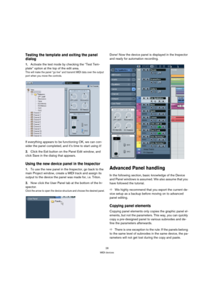 Page 2828
MIDI devices
Testing the template and exiting the panel 
dialog
1.Activate the test mode by checking the “Test Tem-
plate” option at the top of the edit area.
This will make the panel “go live” and transmit MIDI data over the output 
port when you move the controls.
If everything appears to be functioning OK, we can con-
sider the panel completed, and it’s time to start using it! 
2.Click the Exit button on the Panel Edit window, and 
click Save in the dialog that appears.
Using the new device panel...
