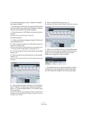 Page 3737
MIDI devices
In the following example we want to define two indepen-
dent values in byte 6:
The first value is “LFO Type” and uses the first three bits 
(the very first bit of every byte is 0 per definition, except for 
the start and end byte of the SysEx message). 
The second value is “LFO Phase” and uses four bits of 
the byte. 
This has to result in a byte 6 structure of “0xxx xxxx“.
Proceed as follows:
1.Create a new Sysex message of length 9. Remove all 
values besides 6 and 7.
2.Click on Value...