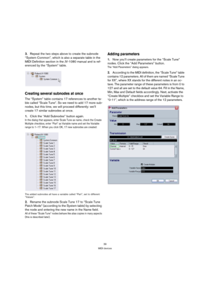 Page 3939
MIDI devices
3.Repeat the two steps above to create the subnode 
“System Common”, which is also a separate table in the 
MIDI Definition section in the JV-1080 manual and is ref-
erenced by the “System” table.
Creating several subnodes at once
The “System” table contains 17 references to another ta-
ble called “Scale Tune”. So we need to add 17 more sub-
nodes, but this time, we will proceed differently: we’ll 
create 17 similar subnodes at once.
1.Click the “Add Subnodes” button again.
In the dialog...