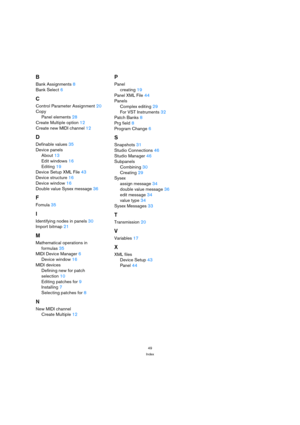 Page 4949
Index
B
Bank Assignments 8
Bank Select 6
C
Control Parameter Assignment 20
Copy
Panel elements 28
Create Multiple option 12
Create new MIDI channel 12
D
Definable values 35
Device panels
About 13
Edit windows 16
Editing 19
Device Setup XML File 43
Device structure 16
Device window 16
Double value Sysex message 36
F
Fomula 35
I
Identifying nodes in panels 30
Import bitmap 21
M
Mathematical operations in
formulas 35
MIDI Device Manager 6
Device window 16
MIDI devices
Defining new for patch 
selection...