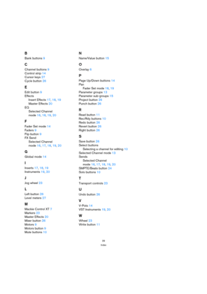 Page 2929
Index
B
Bank buttons 9
C
Channel buttons 9
Control strip 14
Cursor keys 27
Cycle button 26
E
Edit button 9
Effects
Insert Effects 17, 18, 19
Master Effects 20
EQ
Selected Channel
mode 16, 18, 19, 20
F
Fader Set mode 14
Faders 9
Flip button 9
FX Send
Selected Channel 
mode 16, 17, 18, 19, 20
G
Global mode 14
I
Inserts 17, 18, 19
Instruments 19, 20
J
Jog wheel 23
L
Left button 26
Level meters 27
M
Mackie Control XT 7
Markers 23
Master Effects 20
Mixer button 26
Motors 9
Motors button 9
Mute buttons 10...