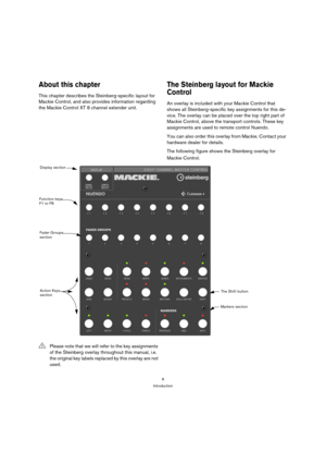 Page 66
Introduction
About this chapter
This chapter describes the Steinberg-specific layout for 
Mackie Control, and also provides information regarding 
the Mackie Control XT 8 channel extender unit.
The Steinberg layout for Mackie 
Control
An overlay is included with your Mackie Control that 
shows all Steinberg-specific key assignments for this de-
vice. The overlay can be placed over the top right part of 
Mackie Control, above the transport controls. These key 
assignments are used to remote control...