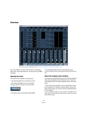 Page 124124
The mixer
Overview
The mixer offers a common environment for controlling 
levels, pan, solo/mute status etc. for both audio and MIDI 
channels. 
Opening the mixer
The mixer can be opened in several ways:
By selecting Mixer from the Devices menu.
By clicking the Mixer icon on the toolbar
This always opens the first Mixer window (see below).
By using a key command (by default [F3]).By clicking the Mixer button in the Devices panel.
You open the Devices panel by selecting Show Panel from the Devices...