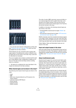 Page 125125
The mixer
You can also save channel configurations as View sets 
(see “Channel view sets” on page 129), which are then 
accessible from all mixer windows.
These features are very convenient when working with 
large projects. Considering the number of different chan-
nel types that can be shown in the mixer, they could even 
be described as necessary!
The use of multiple mixer windows combined with the abil-
ity to recall different mixer configurations enables you to 
focus on the task at hand and...