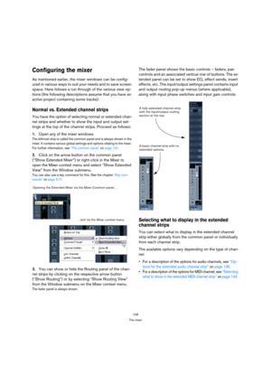 Page 126126
The mixer
Configuring the mixer
As mentioned earlier, the mixer windows can be config-
ured in various ways to suit your needs and to save screen 
space. Here follows a run through of the various view op-
tions (the following descriptions assume that you have an 
active project containing some tracks):
Normal vs. Extended channel strips
You have the option of selecting normal or extended chan-
nel strips and whether to show the input and output set-
tings at the top of the channel strips. Proceed as...