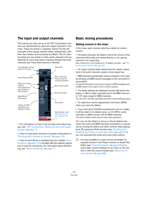 Page 132132
The mixer
The input and output channels
The busses you have set up in the VST Connections win-
dow are represented by input and output channels in the 
mixer. These are shown in separate “panes” (to the left 
and right of the regular channel strips, respectively), with 
their own dividers and horizontal scrollbars. The i/o chan-
nel strips are very similar to other audio channels and are 
identical for input and output channels (except that input 
channels don’t have Solo buttons or Sends).
For...