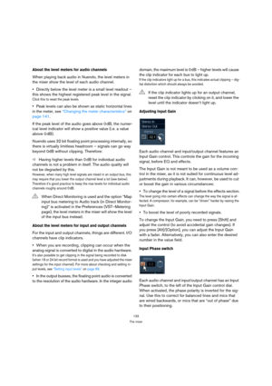 Page 133133
The mixer
About the level meters for audio channels
When playing back audio in Nuendo, the level meters in 
the mixer show the level of each audio channel.
Directly below the level meter is a small level readout – 
this shows the highest registered peak level in the signal.
Click this to reset the peak levels.
Peak levels can also be shown as static horizontal lines 
in the meter, see “Changing the meter characteristics” on 
page 141.
If the peak level of the audio goes above 0 dB, the numer-
ical...