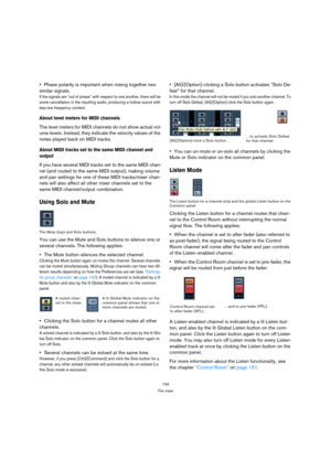 Page 134134
The mixer
Phase polarity is important when mixing together two 
similar signals. 
If the signals are “out of phase” with respect to one another, there will be 
some cancellation in the resulting audio, producing a hollow sound with 
less low frequency content.
About level meters for MIDI channels
The level meters for MIDI channels do not show actual vol-
ume levels. Instead, they indicate the velocity values of the 
notes played back on MIDI tracks.
About MIDI tracks set to the same MIDI channel and...
