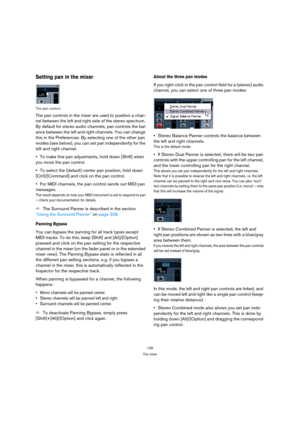 Page 135135
The mixer
Setting pan in the mixer
The pan control.
The pan controls in the mixer are used to position a chan-
nel between the left and right side of the stereo spectrum. 
By default for stereo audio channels, pan controls the bal-
ance between the left and right channels. You can change 
this in the Preferences. By selecting one of the other pan 
modes (see below), you can set pan independently for the 
left and right channel.
To make fine pan adjustments, hold down [Shift] when 
you move the pan...
