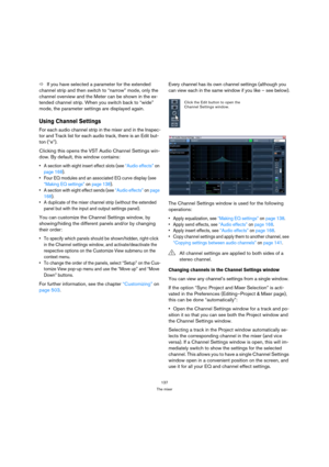 Page 137137
The mixer
ÖIf you have selected a parameter for the extended 
channel strip and then switch to “narrow” mode, only the 
channel overview and the Meter can be shown in the ex-
tended channel strip. When you switch back to “wide” 
mode, the parameter settings are displayed again.
Using Channel Settings 
For each audio channel strip in the mixer and in the Inspec-
tor and Track list for each audio track, there is an Edit but-
ton (“e”).
Clicking this opens the VST Audio Channel Settings win-
dow. By...