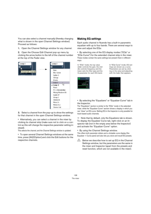 Page 138138
The mixer
You can also select a channel manually (thereby changing 
what is shown in the open Channel Settings window). 
Proceed as follows:
1.Open the Channel Settings window for any channel.
2.Open the Choose Edit Channel pop-up menu by 
clicking the arrow button to the left of the channel number 
at the top of the Fader view.
3.Select a channel from the pop-up to show the settings 
for that channel in the open Channel Settings window.
Alternatively, you can select a channel in the mixer by...