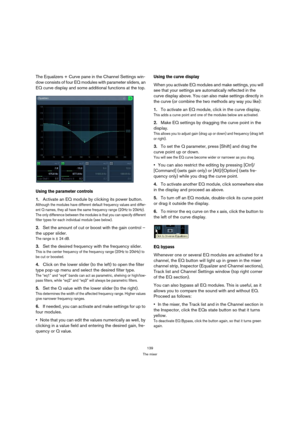Page 139139
The mixer
The Equalizers + Curve pane in the Channel Settings win-
dow consists of four EQ modules with parameter sliders, an 
EQ curve display and some additional functions at the top.
Using the parameter controls
1.Activate an EQ module by clicking its power button.
Although the modules have different default frequency values and differ-
ent Q names, they all have the same frequency range (20Hz to 20kHz). 
The only difference between the modules is that you can specify different 
filter types for...