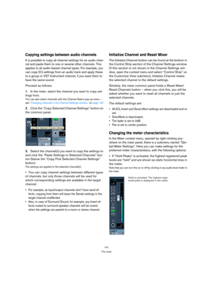Page 141141
The mixer
Copying settings between audio channels
It is possible to copy all channel settings for an audio chan-
nel and paste them to one or several other channels. This 
applies to all audio-based channel types. For example, you 
can copy EQ settings from an audio track and apply these 
to a group or VST Instrument channel, if you want them to 
have the same sound. 
Proceed as follows:
1.In the mixer, select the channel you want to copy set-
tings from.
You can also select channels with the Channel...