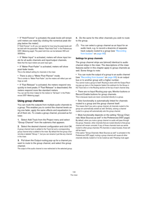 Page 142142
The mixer
If “Hold Forever” is activated, the peak levels will remain 
until meters are reset (by clicking the numerical peak dis-
play below the meter).
If “Hold Forever” is off, you can specify for how long the peak levels will 
be held with the parameter “Meters’ Peak Hold Time” in the Preferences 
(VST–Metering page). The peak hold time can be between 500 and 
30000ms.
If “Meter Input” is activated, meters will show input lev-
els for all audio channels and input/output channels. 
Note that the...