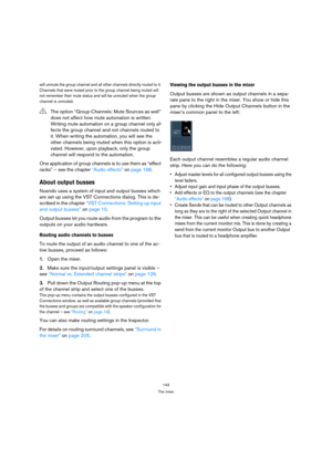 Page 143143
The mixer
will unmute the group channel and all other channels directly routed to it. 
Channels that were muted prior to the group channel being muted will 
not remember their mute status and will be unmuted when the group 
channel is unmuted.
One application of group channels is to use them as “effect 
racks” – see the chapter “Audio effects” on page 168.
About output busses
Nuendo uses a system of input and output busses which 
are set up using the VST Connections dialog. This is de-
scribed in the...