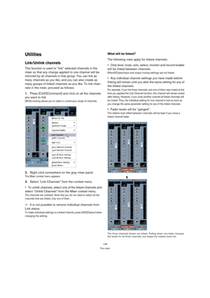 Page 145145
The mixer
Utilities
Link/Unlink channels
This function is used to “link” selected channels in the 
mixer so that any change applied to one channel will be 
mirrored by all channels in that group. You can link as 
many channels as you like, and you can also create as 
many groups of linked channels as you like. To link chan-
nels in the mixer, proceed as follows:
1.Press [Ctrl]/[Command] and click on all the channels 
you want to link.
[Shift]-clicking allows you to select a continuous range of...
