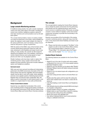 Page 152152
Control Room
Background
Large console Monitoring sections
In traditional analog studios, the audio console maintained 
control over every audio signal in the studio, including the 
control room monitors, headphone systems, external 2-
track tape machines and communications such as the talk-
back system.
The console itself provided a means of creating multiple 
cue mixes for performers in the studio. Using available aux 
sends, the engineer could create multiple cue mixes for 
the various performers,...