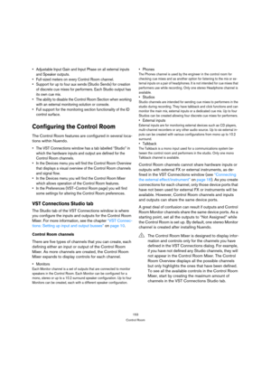 Page 153153
Control Room
 Adjustable Input Gain and Input Phase on all external inputs 
and Speaker outputs.
 Full-sized meters on every Control Room channel.
 Support for up to four aux sends (Studio Sends) for creation 
of discrete cue mixes for performers. Each Studio output has 
its own cue mix.
 The ability to disable the Control Room Section when working 
with an external monitoring solution or console.
 Full support for the monitoring section functionality of the ID 
control surface.
Configuring the...