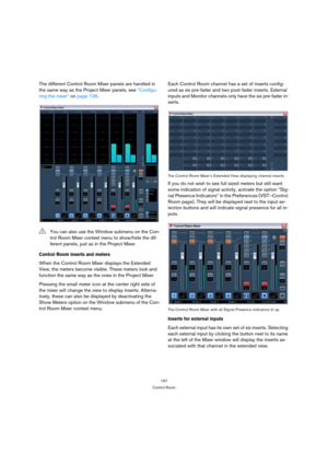 Page 157157
Control Room
The different Control Room Mixer panels are handled in 
the same way as the Project Mixer panels, see “Configu-
ring the mixer” on page 126.
Control Room inserts and meters
When the Control Room Mixer displays the Extended 
View, the meters become visible. These meters look and 
function the same way as the ones in the Project Mixer.
Pressing the small meter icon at the center right side of 
the mixer will change the view to display inserts. Alterna-
tively, these can also be displayed...