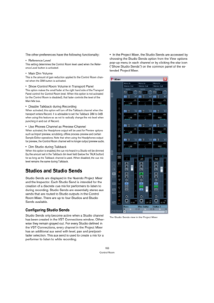 Page 163163
Control Room
The other preferences have the following functionality:
Reference Level 
This setting determines the Control Room level used when the Refer-
ence Level button is activated.
Main Dim Volume 
This is the amount of gain reduction applied to the Control Room chan-
nel when the DIM button is activated.
Show Control Room Volume in Transport Panel
This option makes the small fader at the right hand side of the Transport 
Panel control the Control Room level. When this option is not activated...