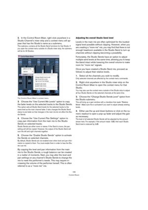 Page 165165
Control Room
2.In the Control Room Mixer, right-click anywhere in a 
Studio Channel’s mixer strip and a context menu will ap-
pear that has the Studio’s name as a submenu.
This submenu contains all the Studio Send functions for that Studio. If 
you open the context menu outside of a Studio mixer strip, the submenu 
will be for All Studios. 
The Control Room Mixer’s context menu
3.Choose the “Use Current Mix Levels” option to copy 
the fader levels on the selected tracks to the Studio Sends.
This...