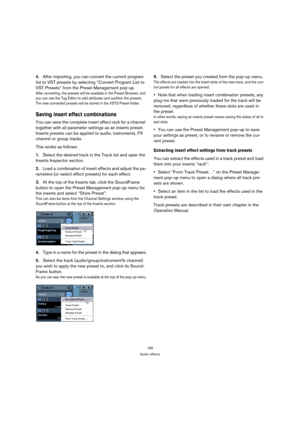 Page 185185
Audio effects
4.After importing, you can convert the current program 
list to VST presets by selecting “Convert Program List to 
VST Presets” from the Preset Management pop-up.
After converting, the presets will be available in the Preset Browser, and 
you can use the Tag Editor to add attributes and audition the presets. 
The new converted presets will be stored in the VST3 Preset folder.
Saving insert effect combinations
You can save the complete insert effect rack for a channel 
together with all...