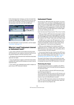 Page 195195
VST Instruments and Instrument tracks
In the instrument track, however, you have one track that 
includes the MIDI data, the VST Instrument and the chan-
nel you wish to automate. Therefore, the information on 
the automation track will move with the MIDI part.
For more information on track automation, see the chapter 
“Automation” on page 213.
What do I need? Instrument channel 
or Instrument track?
If you need a particular sound without knowing which 
VST Instrument to use, create an instrument...
