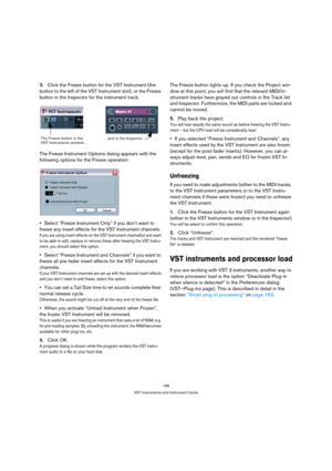 Page 196196
VST Instruments and Instrument tracks
3.Click the Freeze button for the VST Instrument (the 
button to the left of the VST Instrument slot), or the Freeze 
button in the Inspector for the instrument track.
The Freeze Instrument Options dialog appears with the 
following options for the Freeze operation:
Select “Freeze Instrument Only” if you don’t want to 
freeze any insert effects for the VST Instrument channels.
If you are using insert effects on the VST Instrument channel(s) and want 
to be able...