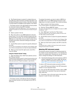 Page 198198
VST Instruments and Instrument tracks
4.The Presets browser is opened. It contains three sec-
tions (Browser, Search & Viewer and Filter). By default, only 
the Search & Viewer section is shown. Note that it may take 
a moment before all available sounds appear in the Viewer.
The Viewer section to the right displays all track presets 
for instrument tracks and all VST 3 presets.
Track presets for audio tracks, MIDI tracks or “multi” track setups are not 
displayed. The preset icon to the left of the...