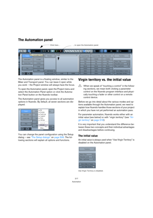 Page 217217
Automation
The Automation panel
The Automation panel is a floating window, similar to the 
Mixer and Transport panel. You can leave it open while 
you work – the Project window will always have the focus.
To open the Automation panel, open the Project menu and 
select the Automation Panel option or click the Automa-
tion Panel button on the Nuendo toolbar.
The Automation panel gives you access to all automation 
options in Nuendo. By default, all seven sections are dis-
played.
You can change the...