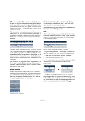 Page 218218
Automation
When no automation data exists for a particular parame-
ter, and you perform an automation pass for this parame-
ter, its value at the moment when you start the automation 
pass is saved as the initial value. When you punch-out of 
the automation pass, it is this initial value to which the pa-
rameter will return.
This has one very important consequence: As soon as the 
initial value is set, the corresponding parameter is fully au-
tomated, on this track, at any given timecode position of...