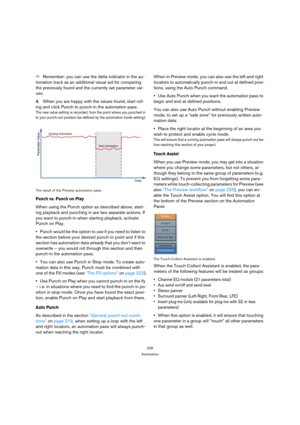 Page 226226
Automation
ÖRemember: you can use the delta indicator in the au-
tomation track as an additional visual aid for comparing 
the previously found and the currently set parameter val-
ues.
4.When you are happy with the values found, start roll-
ing and click Punch to punch-in the automation pass. 
The new value setting is recorded, from the point where you punched in 
to your punch-out position (as defined by the automation mode setting).
The result of the Preview automation pass.
Punch vs. Punch on...