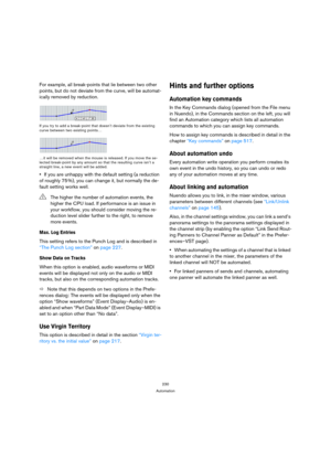 Page 230230
Automation
For example, all break-points that lie between two other 
points, but do not deviate from the curve, will be automat-
ically removed by reduction.
If you try to add a break-point that doesn’t deviate from the existing 
curve between two existing points…
…it will be removed when the mouse is released. If you move the se-
lected break-point by any amount so that the resulting curve isn’t a 
straight line, a new event will be added.
If you are unhappy with the default setting (a reduction 
of...