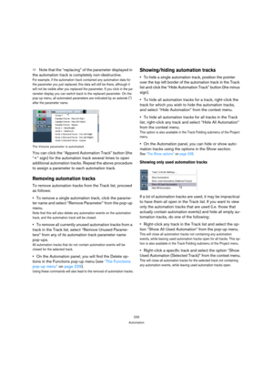 Page 233233
Automation
ÖNote that the “replacing” of the parameter displayed in 
the automation track is completely non-destructive. 
For example, if the automation track contained any automation data for 
the parameter you just replaced, this data will still be there, although it 
will not be visible after you replaced the parameter. If you click in the pa-
rameter display you can switch back to the replaced parameter. On the 
pop-up menu, all automated parameters are indicated by an asterisk (*) 
after the...