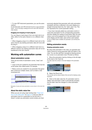 Page 235235
Automation
To view VST Instrument parameters, you use the same 
method.
As described earlier, each VST Instrument has two or more automation 
tracks – one for the plug-in settings and one for each VST Instrument 
mixer channel.
Dragging and dropping of insert plug-ins
You can drag an insert plug-in from one insert slot to an-
other, either on the same channel or on a different chan-
nel.
When dragging a plug-in to a different insert slot on the 
same channel, any existing automation data will move...