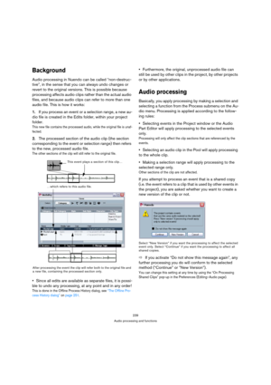 Page 239239
Audio processing and functions
Background
Audio processing in Nuendo can be called “non-destruc-
tive”, in the sense that you can always undo changes or 
revert to the original versions. This is possible because 
processing affects audio clips rather than the actual audio 
files, and because audio clips can refer to more than one 
audio file. This is how it works:
1.If you process an event or a selection range, a new au-
dio file is created in the Edits folder, within your project 
folder. 
This new...