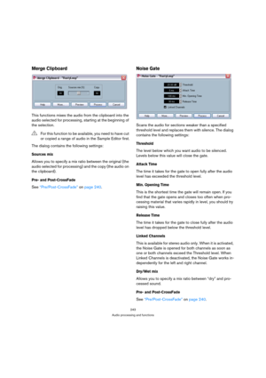 Page 243243
Audio processing and functions
Merge Clipboard
This functions mixes the audio from the clipboard into the 
audio selected for processing, starting at the beginning of 
the selection.
The dialog contains the following settings:
Sources mix
Allows you to specify a mix ratio between the original (the 
audio selected for processing) and the copy (the audio on 
the clipboard).
Pre- and Post-CrossFade
See “Pre/Post-CrossFade” on page 240.
Noise Gate
Scans the audio for sections weaker than a specified...