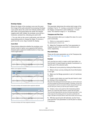 Page 246246
Audio processing and functions
Envelope display
Shows the shape of the envelope curve over the wave-
form image of the audio selected for processing. Envelope 
curve points above the center line indicate positive pitch 
shift, while curve points below the center line indicate 
negative pitch shift. Initially, the envelope curve will be a 
horizontal, centered line, indicating zero pitch shift.
You can click on the curve to add points, and click and 
drag existing points to change the shape. To remove...