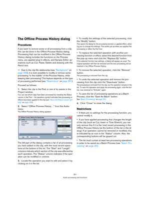 Page 251251
Audio processing and functions
The Offline Process History dialog
Procedures
If you want to remove some or all processing from a clip, 
this can be done in the Offline Process History dialog. 
Processing that can be modified in the Offline Process 
History dialog includes the functions on the Process 
menu, any applied plug-in effects, and Sample Editor op-
erations such as Cut, Paste, Delete and drawing with the 
Pencil tool.
ÖDue to the clip-file relationship (see “Background” on 
page 239), it is...